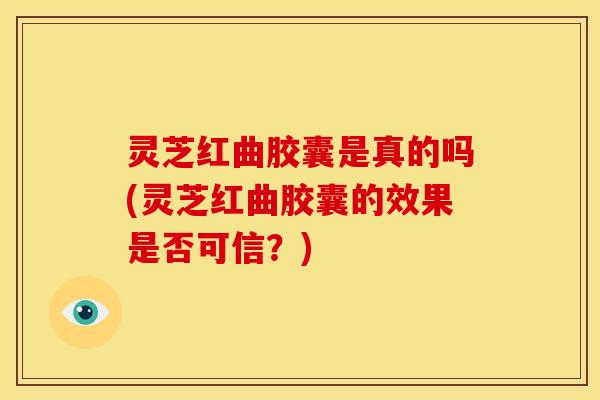灵芝红曲胶囊是真的吗(灵芝红曲胶囊的效果是否可信？)