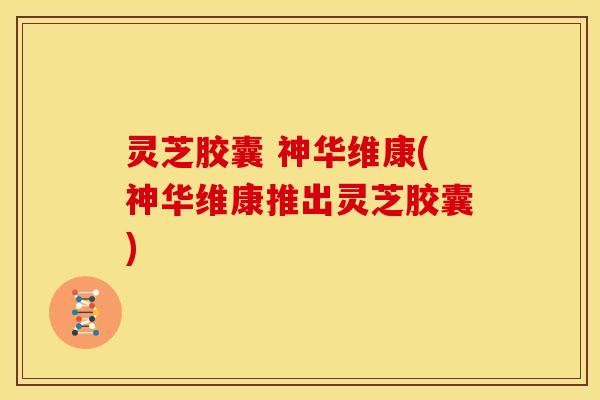 灵芝胶囊 神华维康(神华维康推出灵芝胶囊) 灵芝胶囊 神华维康(神华维康推出灵芝胶囊)