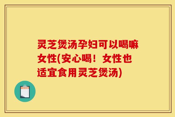 灵芝煲汤孕妇可以喝嘛女性(安心喝!女性也适宜食用灵芝煲汤) 灵芝煲汤孕妇可以喝嘛女性(安心喝!女性也适宜食用灵芝煲汤)