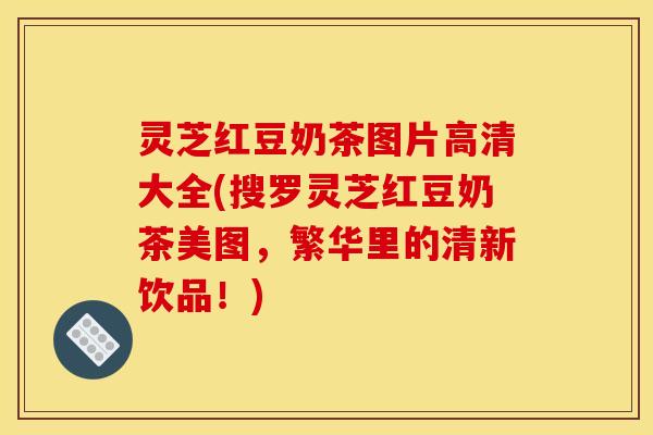 灵芝红豆奶茶图片高清大全(搜罗灵芝红豆奶茶美图，繁华里的清新饮品！)