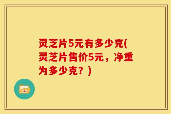 灵芝片5元有多少克(灵芝片售价5元,净重为多少克?) 灵芝片5元有多少克(灵芝片售价5元,净重为多少克?)