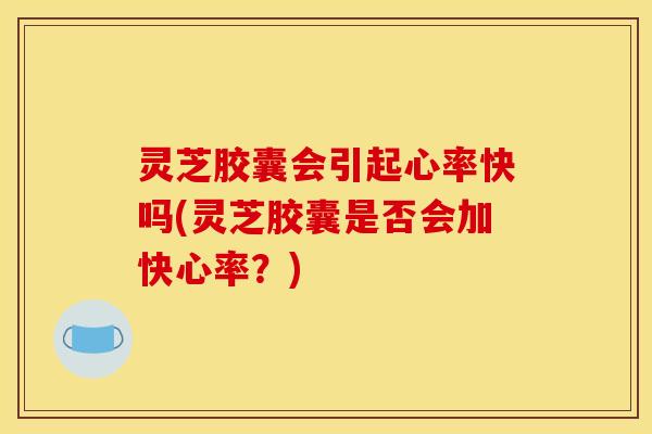 灵芝胶囊会引起心率快吗(灵芝胶囊是否会加快心率？)