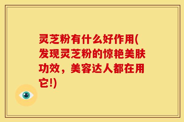 灵芝粉有什么好作用(发现灵芝粉的惊艳美肤功效,美容达人都在用它!) 灵芝粉有什么好作用(发现灵芝粉的惊艳美肤功效,美容达人都在用它!)