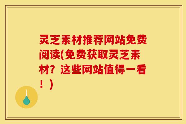 灵芝素材推荐网站免费阅读(免费获取灵芝素材？这些网站值得一看！)