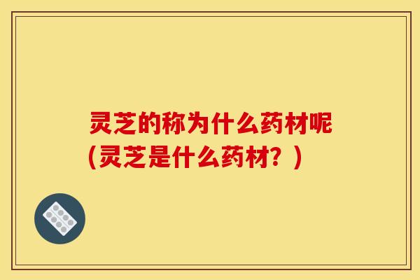 灵芝的称为什么药材呢(灵芝是什么药材?) 灵芝的称为什么药材呢(灵芝是什么药材?)