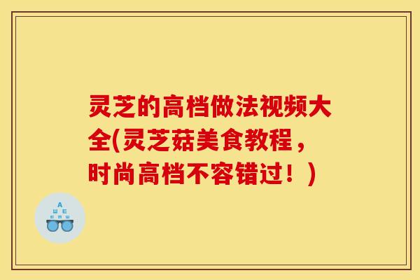灵芝的高档做法视频大全(灵芝菇美食教程,时尚高档不容错过!) 灵芝的高档做法视频大全(灵芝菇美食教程,时尚高档不容错过!)