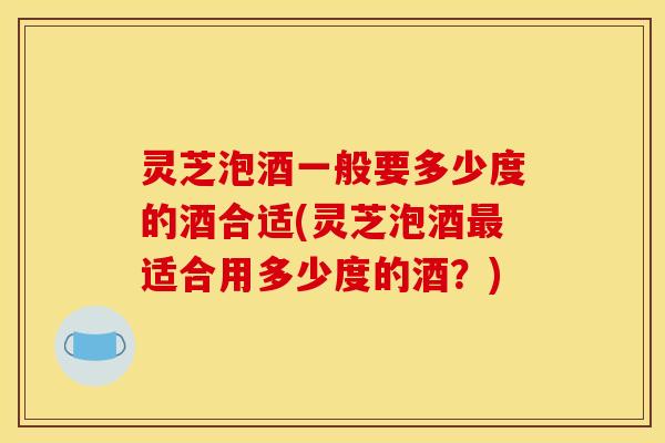 灵芝泡酒一般要多少度的酒合适(灵芝泡酒适合用多少度的酒?) 灵芝泡酒一般要多少度的酒合适(灵芝泡酒适合用多少度的酒?)