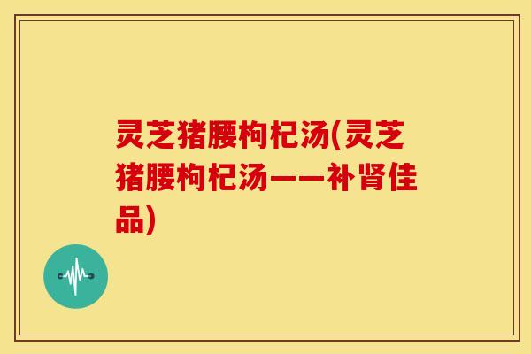 灵芝猪腰枸杞汤(灵芝猪腰枸杞汤——补佳品)
