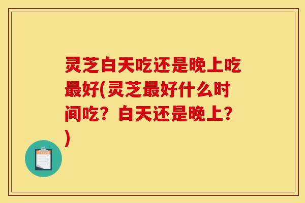 灵芝白天吃还是晚上吃好(灵芝好什么时间吃?白天还是晚上?) 灵芝白天吃还是晚上吃好(灵芝好什么时间吃?白天还是晚上?)