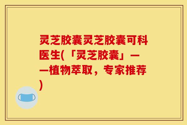 灵芝胶囊灵芝胶囊可科医生(「灵芝胶囊」——植物萃取,专家推荐) 灵芝胶囊灵芝胶囊可科医生(「灵芝胶囊」——植物萃取,专家推荐)