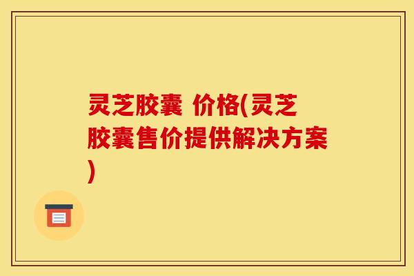 灵芝胶囊 价格(灵芝胶囊售价提供解决方案) 灵芝胶囊 价格(灵芝胶囊售价提供解决方案)