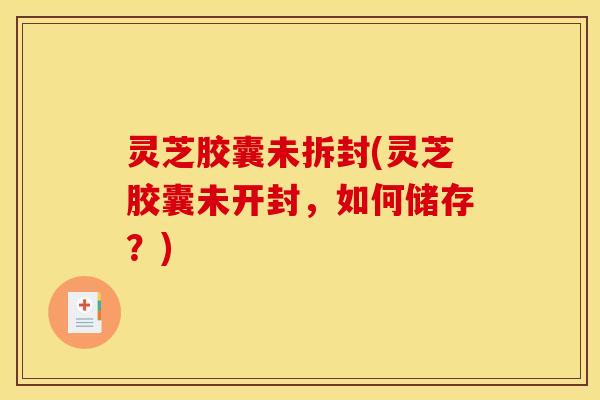 灵芝胶囊未拆封(灵芝胶囊未开封,如何储存?) 灵芝胶囊未拆封(灵芝胶囊未开封,如何储存?)