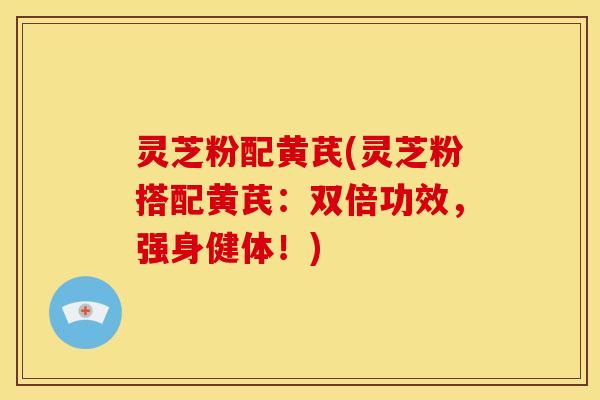 灵芝粉配黄芪(灵芝粉搭配黄芪:双倍功效,强身健体!) 灵芝粉配黄芪(灵芝粉搭配黄芪:双倍功效,强身健体!)