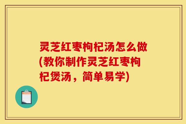 灵芝红枣枸杞汤怎么做(教你制作灵芝红枣枸杞煲汤,简单易学) 灵芝红枣枸杞汤怎么做(教你制作灵芝红枣枸杞煲汤,简单易学)