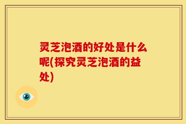 灵芝泡酒的好处是什么呢(探究灵芝泡酒的益处) 灵芝泡酒的好处是什么呢(探究灵芝泡酒的益处)