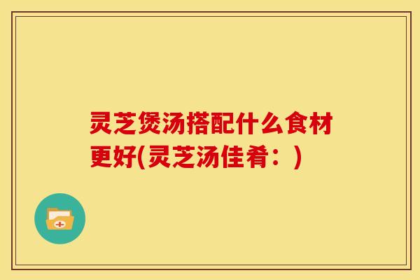 灵芝煲汤搭配什么食材更好(灵芝汤佳肴:) 灵芝煲汤搭配什么食材更好(灵芝汤佳肴:)