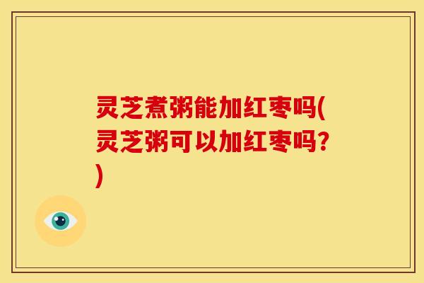 灵芝煮粥能加红枣吗(灵芝粥可以加红枣吗?) 灵芝煮粥能加红枣吗(灵芝粥可以加红枣吗?)