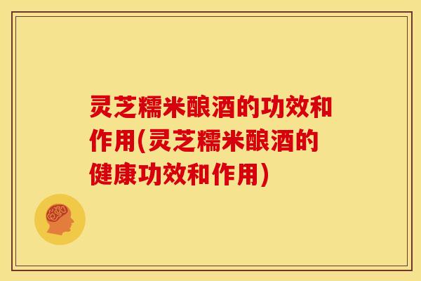 灵芝糯米酿酒的功效和作用(灵芝糯米酿酒的健康功效和作用) 灵芝糯米酿酒的功效和作用(灵芝糯米酿酒的健康功效和作用)