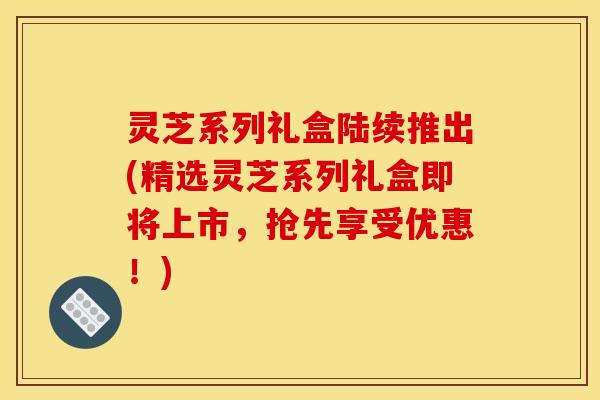 灵芝系列礼盒陆续推出(精选灵芝系列礼盒即将上市，抢先享受优惠！)