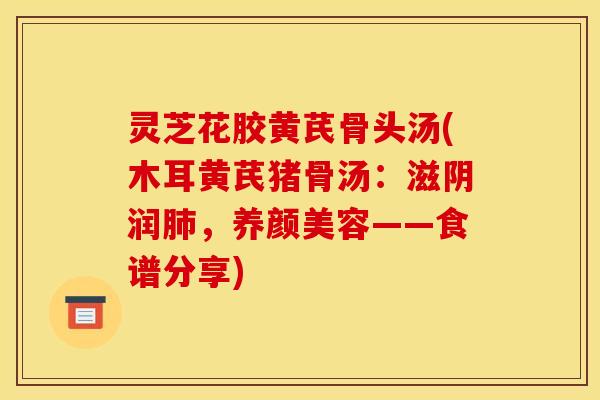 灵芝花胶黄芪骨头汤(木耳黄芪猪骨汤：滋阴润，——食谱分享)