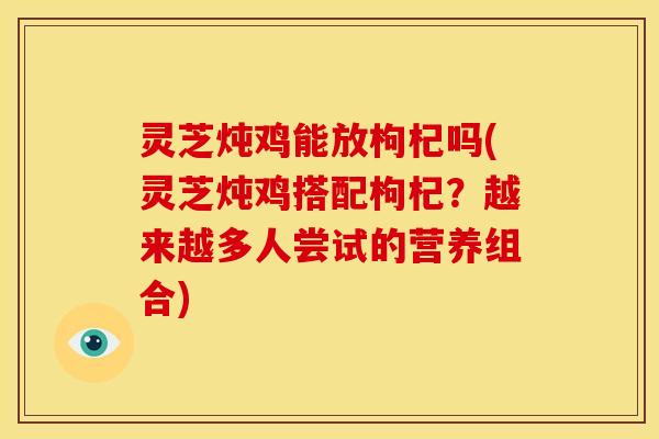 灵芝炖鸡能放枸杞吗(灵芝炖鸡搭配枸杞?越来越多人尝试的营养组合) 灵芝炖鸡能放枸杞吗(灵芝炖鸡搭配枸杞?越来越多人尝试的营养组合)