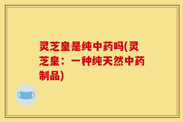 灵芝皇是纯吗(灵芝皇：一种纯天然制品)