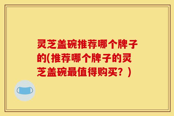 灵芝盖碗推荐哪个牌子的(推荐哪个牌子的灵芝盖碗值得购买?) 灵芝盖碗推荐哪个牌子的(推荐哪个牌子的灵芝盖碗值得购买?)