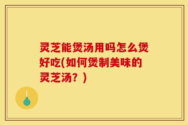 灵芝能煲汤用吗怎么煲好吃(如何煲制美味的灵芝汤?) 灵芝能煲汤用吗怎么煲好吃(如何煲制美味的灵芝汤?)