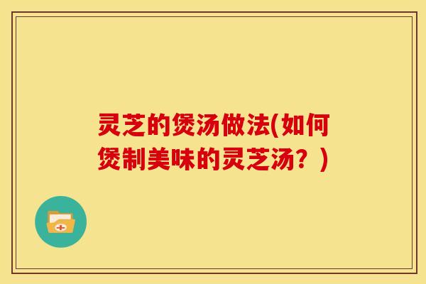 灵芝的煲汤做法(如何煲制美味的灵芝汤?) 灵芝的煲汤做法(如何煲制美味的灵芝汤?)