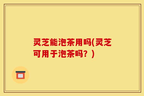 灵芝能泡茶用吗(灵芝可用于泡茶吗?) 灵芝能泡茶用吗(灵芝可用于泡茶吗?)