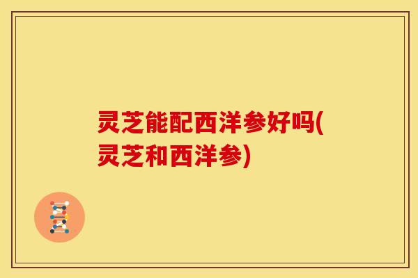灵芝能配西洋参好吗(灵芝和西洋参) 灵芝能配西洋参好吗(灵芝和西洋参)