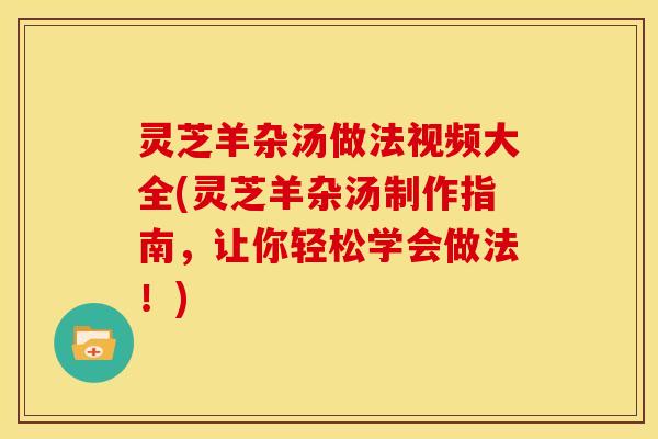 灵芝羊杂汤做法视频大全(灵芝羊杂汤制作指南,让你轻松学会做法!) 灵芝羊杂汤做法视频大全(灵芝羊杂汤制作指南,让你轻松学会做法!)