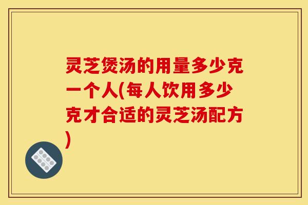 灵芝煲汤的用量多少克一个人(每人饮用多少克才合适的灵芝汤配方) 灵芝煲汤的用量多少克一个人(每人饮用多少克才合适的灵芝汤配方)