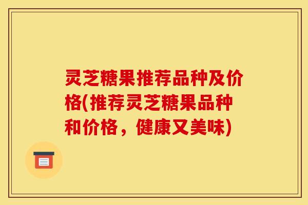 灵芝糖果推荐品种及价格(推荐灵芝糖果品种和价格,健康又美味) 灵芝糖果推荐品种及价格(推荐灵芝糖果品种和价格,健康又美味)