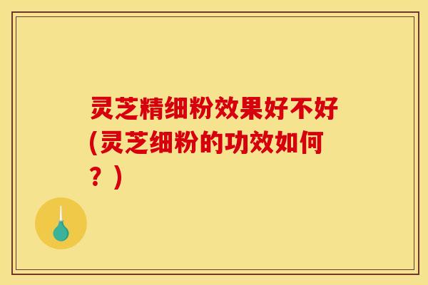灵芝精细粉效果好不好(灵芝细粉的功效如何?) 灵芝精细粉效果好不好(灵芝细粉的功效如何?)