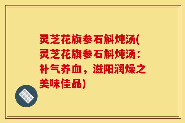 灵芝花旗参石斛炖汤(灵芝花旗参石斛炖汤:,滋阳润燥之美味佳品) 灵芝花旗参石斛炖汤(灵芝花旗参石斛炖汤:,滋阳润燥之美味佳品)