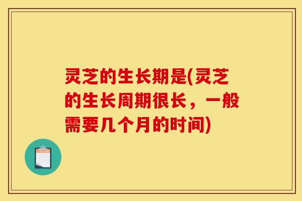 灵芝的生长期是(灵芝的生长周期很长,一般需要几个月的时间) 灵芝的生长期是(灵芝的生长周期很长,一般需要几个月的时间)