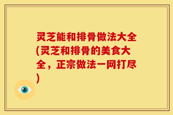 灵芝能和排骨做法大全(灵芝和排骨的美食大全,正宗做法一网打尽) 灵芝能和排骨做法大全(灵芝和排骨的美食大全,正宗做法一网打尽)