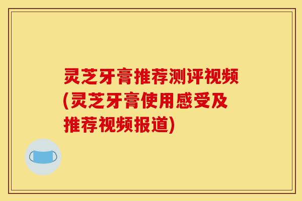 灵芝牙膏推荐测评视频(灵芝牙膏使用感受及推荐视频报道) 灵芝牙膏推荐测评视频(灵芝牙膏使用感受及推荐视频报道)