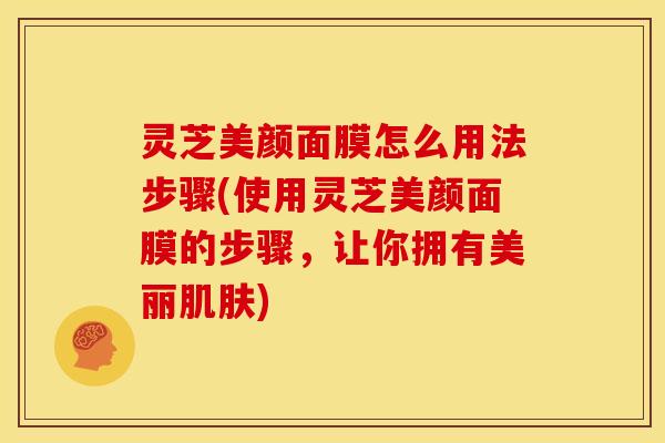 灵芝美颜面膜怎么用法步骤(使用灵芝美颜面膜的步骤,让你拥有美丽) 灵芝美颜面膜怎么用法步骤(使用灵芝美颜面膜的步骤,让你拥有美丽)