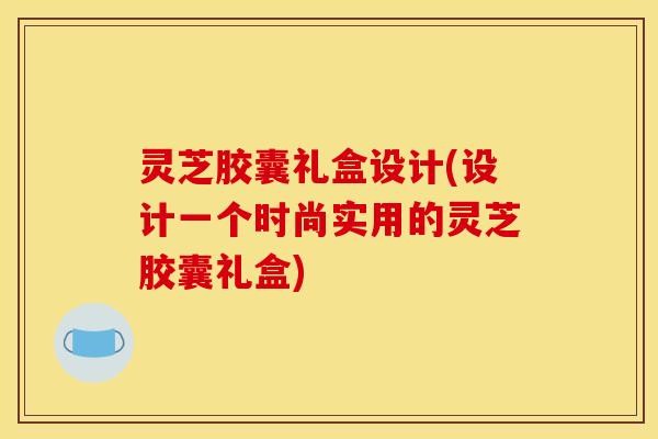 灵芝胶囊礼盒设计(设计一个时尚实用的灵芝胶囊礼盒)