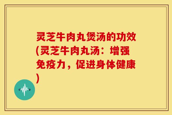 灵芝牛肉丸煲汤的功效(灵芝牛肉丸汤:增强免疫力,促进身体健康) 灵芝牛肉丸煲汤的功效(灵芝牛肉丸汤:增强免疫力,促进身体健康)
