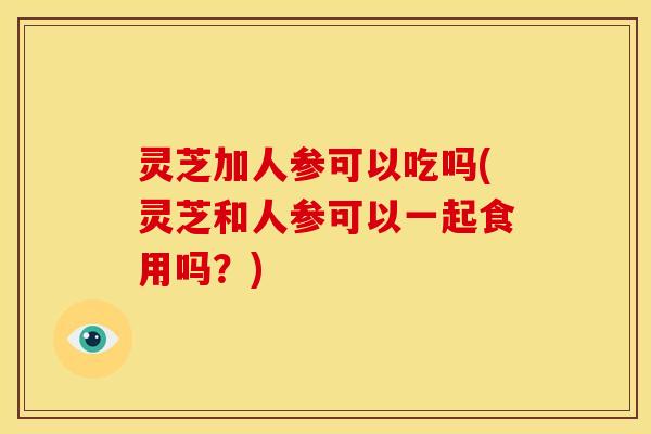 灵芝加人参可以吃吗(灵芝和人参可以一起食用吗？)