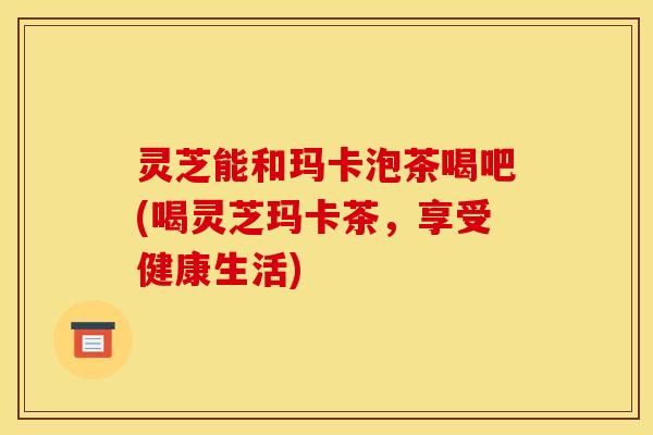 灵芝能和玛卡泡茶喝吧(喝灵芝玛卡茶,享受健康生活) 灵芝能和玛卡泡茶喝吧(喝灵芝玛卡茶,享受健康生活)