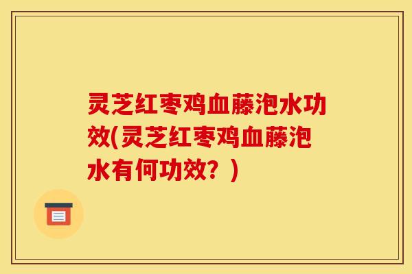 灵芝红枣鸡藤泡水功效(灵芝红枣鸡藤泡水有何功效?) 灵芝红枣鸡藤泡水功效(灵芝红枣鸡藤泡水有何功效?)