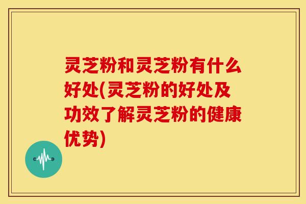 灵芝粉和灵芝粉有什么好处(灵芝粉的好处及功效了解灵芝粉的健康优势) 灵芝粉和灵芝粉有什么好处(灵芝粉的好处及功效了解灵芝粉的健康优势)