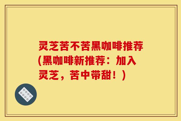 灵芝苦不苦黑咖啡推荐(黑咖啡新推荐：加入灵芝，苦中带甜！)