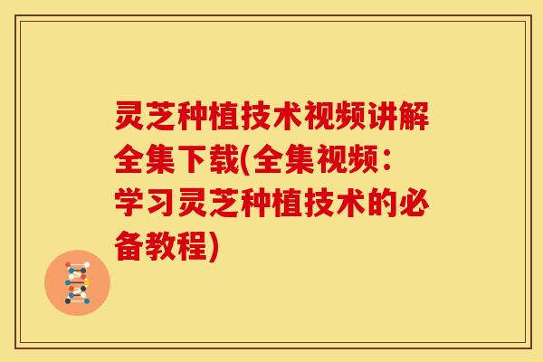 灵芝种植技术视频讲解全集下载(全集视频：学习灵芝种植技术的必备教程)