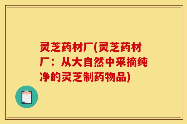 灵芝药材厂(灵芝药材厂：从大自然中采摘纯净的灵芝制品)