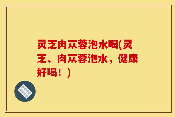 灵芝肉苁蓉泡水喝(灵芝、肉苁蓉泡水，健康好喝！)